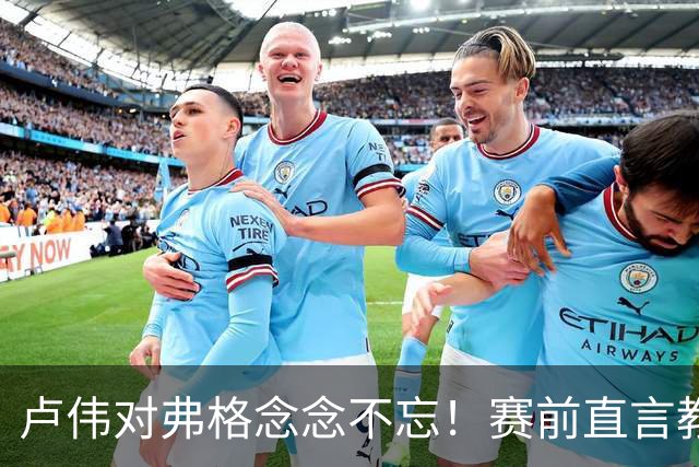 卢伟对弗格念念不忘！赛前直言教练组很不舍，但今晚必须限制他