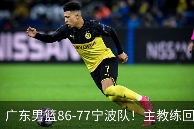 广东男篮86-77宁波队！主教练回应，胡明轩表态，将对阵上海男篮